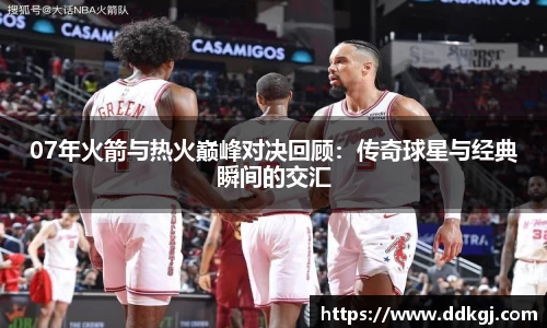 07年火箭与热火巅峰对决回顾：传奇球星与经典瞬间的交汇