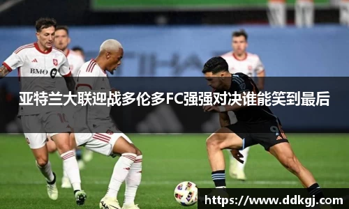 亚特兰大联迎战多伦多FC强强对决谁能笑到最后