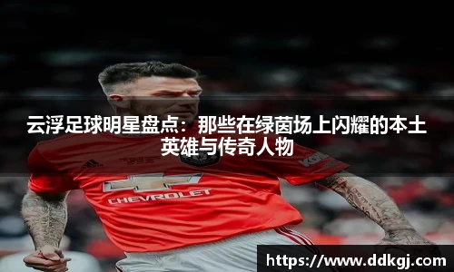 云浮足球明星盘点：那些在绿茵场上闪耀的本土英雄与传奇人物
